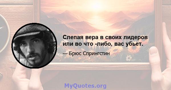 Слепая вера в своих лидеров или во что -либо, вас убьет.