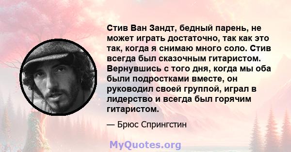 Стив Ван Зандт, бедный парень, не может играть достаточно, так как это так, когда я снимаю много соло. Стив всегда был сказочным гитаристом. Вернувшись с того дня, когда мы оба были подростками вместе, он руководил