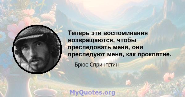 Теперь эти воспоминания возвращаются, чтобы преследовать меня, они преследуют меня, как проклятие.