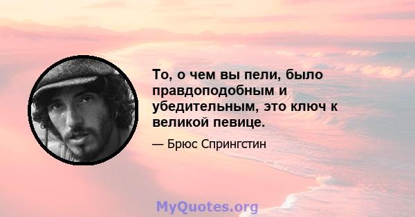 То, о чем вы пели, было правдоподобным и убедительным, это ключ к великой певице.