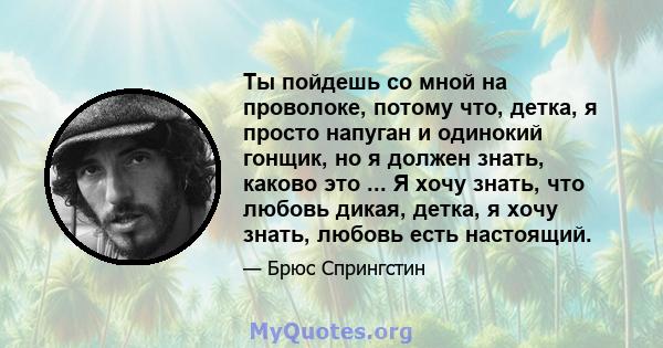 Ты пойдешь со мной на проволоке, потому что, детка, я просто напуган и одинокий гонщик, но я должен знать, каково это ... Я хочу знать, что любовь дикая, детка, я хочу знать, любовь есть настоящий.