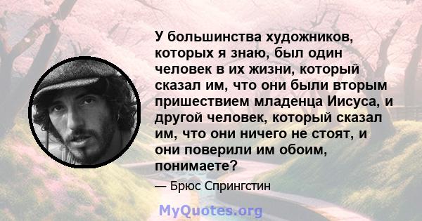 У большинства художников, которых я знаю, был один человек в их жизни, который сказал им, что они были вторым пришествием младенца Иисуса, и другой человек, который сказал им, что они ничего не стоят, и они поверили им