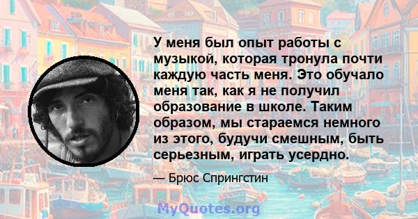 У меня был опыт работы с музыкой, которая тронула почти каждую часть меня. Это обучало меня так, как я не получил образование в школе. Таким образом, мы стараемся немного из этого, будучи смешным, быть серьезным, играть 