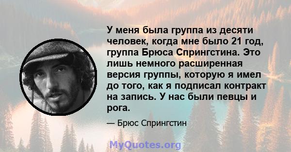 У меня была группа из десяти человек, когда мне было 21 год, группа Брюса Спрингстина. Это лишь немного расширенная версия группы, которую я имел до того, как я подписал контракт на запись. У нас были певцы и рога.