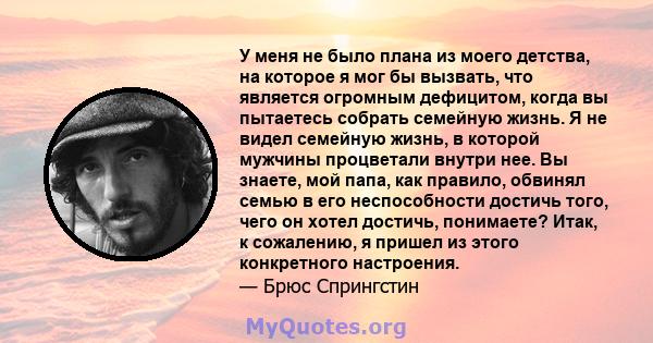 У меня не было плана из моего детства, на которое я мог бы вызвать, что является огромным дефицитом, когда вы пытаетесь собрать семейную жизнь. Я не видел семейную жизнь, в которой мужчины процветали внутри нее. Вы