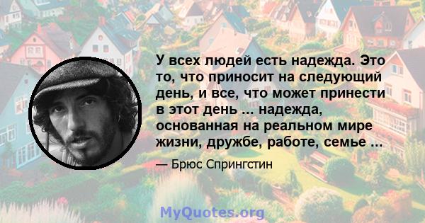 У всех людей есть надежда. Это то, что приносит на следующий день, и все, что может принести в этот день ... надежда, основанная на реальном мире жизни, дружбе, работе, семье ...