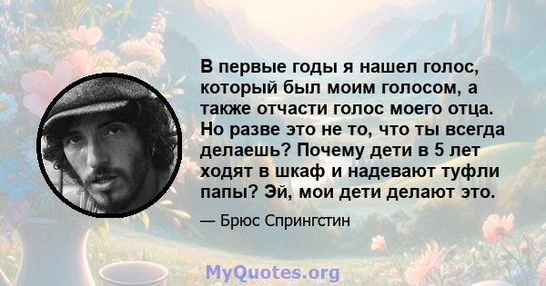 В первые годы я нашел голос, который был моим голосом, а также отчасти голос моего отца. Но разве это не то, что ты всегда делаешь? Почему дети в 5 лет ходят в шкаф и надевают туфли папы? Эй, мои дети делают это.