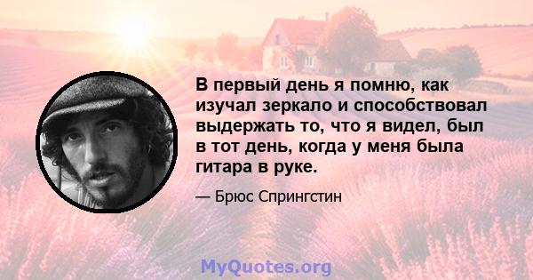 В первый день я помню, как изучал зеркало и способствовал выдержать то, что я видел, был в тот день, когда у меня была гитара в руке.