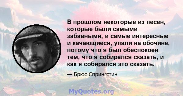 В прошлом некоторые из песен, которые были самыми забавными, и самые интересные и качающиеся, упали на обочине, потому что я был обеспокоен тем, что я собирался сказать, и как я собирался это сказать.