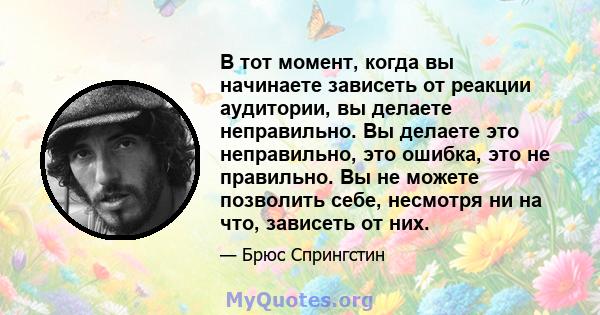 В тот момент, когда вы начинаете зависеть от реакции аудитории, вы делаете неправильно. Вы делаете это неправильно, это ошибка, это не правильно. Вы не можете позволить себе, несмотря ни на что, зависеть от них.