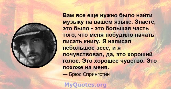 Вам все еще нужно было найти музыку на вашем языке. Знаете, это было - это большая часть того, что меня побудило начать писать книгу. Я написал небольшое эссе, и я почувствовал, да, это хороший голос. Это хорошее