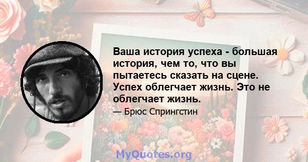 Ваша история успеха - большая история, чем то, что вы пытаетесь сказать на сцене. Успех облегчает жизнь. Это не облегчает жизнь.