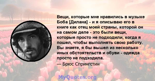 Вещи, которые мне нравились в музыке Боба [Дилана] - и я описываю его в книге как отец моей страны, которой он на самом деле - это были вещи, которые просто не подходили, когда я пошел, чтобы выполнять свою работу. Вы