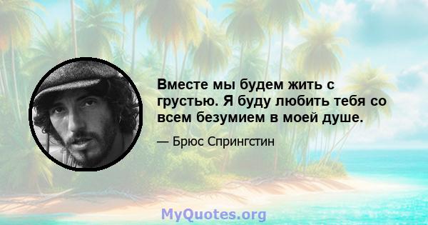 Вместе мы будем жить с грустью. Я буду любить тебя со всем безумием в моей душе.