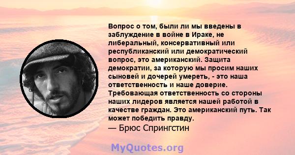 Вопрос о том, были ли мы введены в заблуждение в войне в Ираке, не либеральный, консервативный или республиканский или демократический вопрос, это американский. Защита демократии, за которую мы просим наших сыновей и