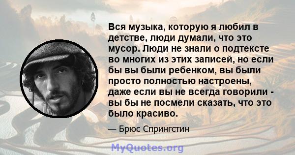 Вся музыка, которую я любил в детстве, люди думали, что это мусор. Люди не знали о подтексте во многих из этих записей, но если бы вы были ребенком, вы были просто полностью настроены, даже если вы не всегда говорили -