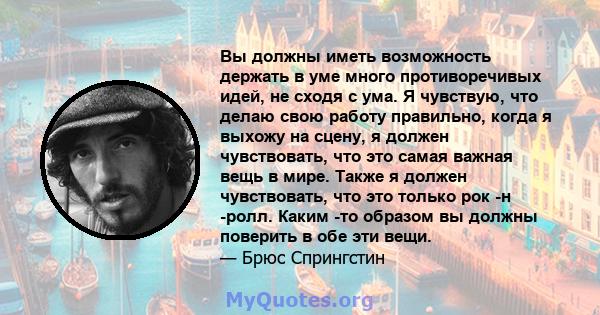 Вы должны иметь возможность держать в уме много противоречивых идей, не сходя с ума. Я чувствую, что делаю свою работу правильно, когда я выхожу на сцену, я должен чувствовать, что это самая важная вещь в мире. Также я