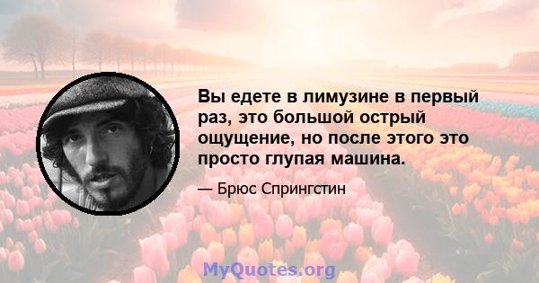 Вы едете в лимузине в первый раз, это большой острый ощущение, но после этого это просто глупая машина.