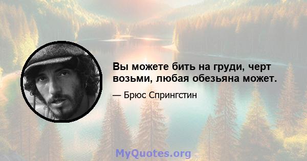 Вы можете бить на груди, черт возьми, любая обезьяна может.