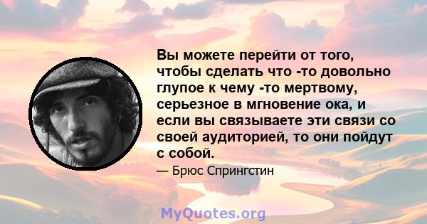 Вы можете перейти от того, чтобы сделать что -то довольно глупое к чему -то мертвому, серьезное в мгновение ока, и если вы связываете эти связи со своей аудиторией, то они пойдут с собой.