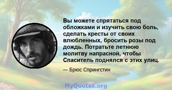 Вы можете спрятаться под обложками и изучить свою боль, сделать кресты от своих влюбленных, бросить розы под дождь. Потратьте летнюю молитву напрасной, чтобы Спаситель поднялся с этих улиц.