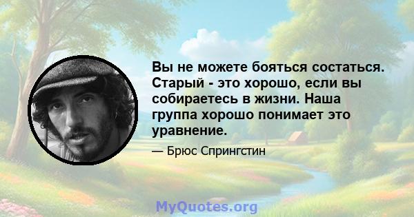 Вы не можете бояться состаться. Старый - это хорошо, если вы собираетесь в жизни. Наша группа хорошо понимает это уравнение.