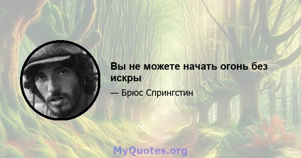 Вы не можете начать огонь без искры