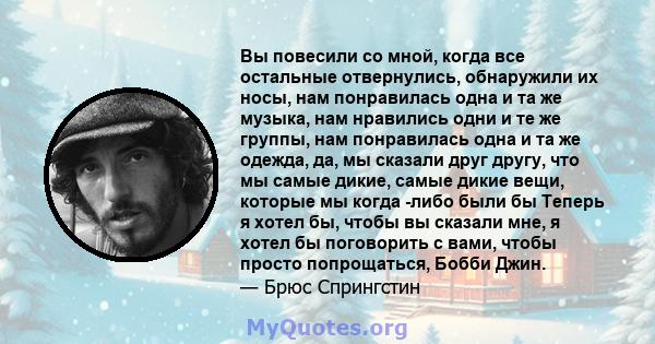 Вы повесили со мной, когда все остальные отвернулись, обнаружили их носы, нам понравилась одна и та же музыка, нам нравились одни и те же группы, нам понравилась одна и та же одежда, да, мы сказали друг другу, что мы