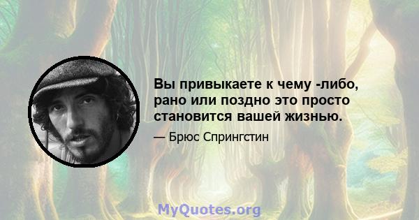 Вы привыкаете к чему -либо, рано или поздно это просто становится вашей жизнью.