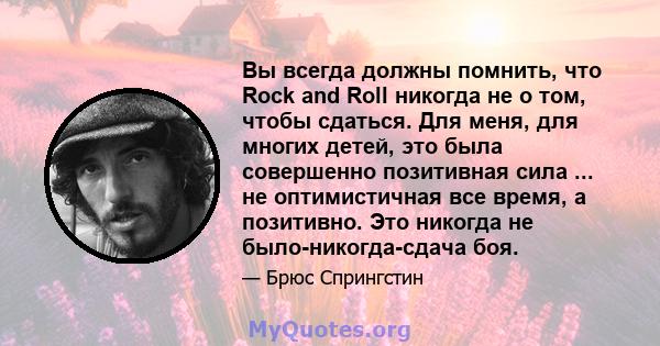 Вы всегда должны помнить, что Rock and Roll никогда не о том, чтобы сдаться. Для меня, для многих детей, это была совершенно позитивная сила ... не оптимистичная все время, а позитивно. Это никогда не было-никогда-сдача 