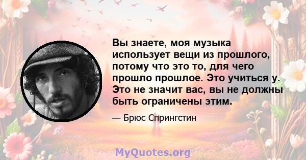 Вы знаете, моя музыка использует вещи из прошлого, потому что это то, для чего прошло прошлое. Это учиться у. Это не значит вас, вы не должны быть ограничены этим.