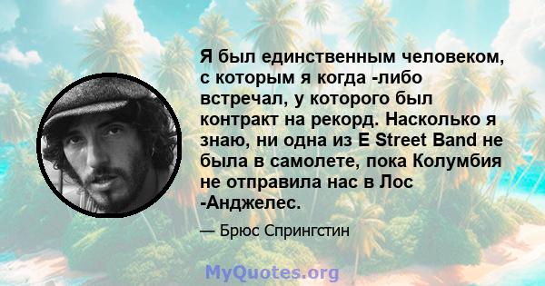 Я был единственным человеком, с которым я когда -либо встречал, у которого был контракт на рекорд. Насколько я знаю, ни одна из E Street Band не была в самолете, пока Колумбия не отправила нас в Лос -Анджелес.