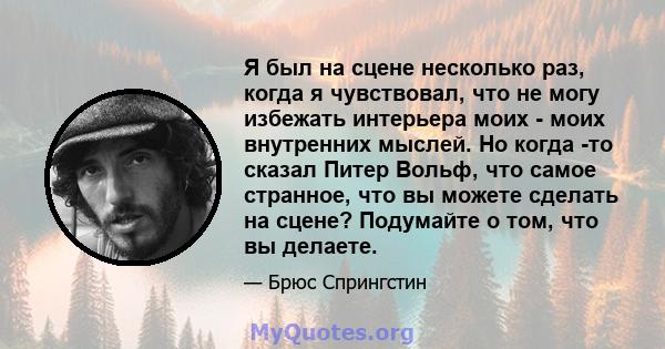 Я был на сцене несколько раз, когда я чувствовал, что не могу избежать интерьера моих - моих внутренних мыслей. Но когда -то сказал Питер Вольф, что самое странное, что вы можете сделать на сцене? Подумайте о том, что