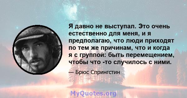 Я давно не выступал. Это очень естественно для меня, и я предполагаю, что люди приходят по тем же причинам, что и когда я с группой: быть перемещением, чтобы что -то случилось с ними.