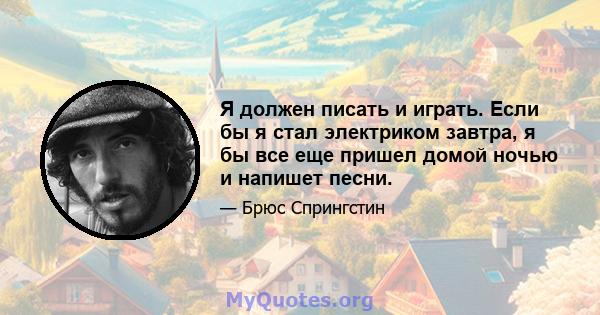 Я должен писать и играть. Если бы я стал электриком завтра, я бы все еще пришел домой ночью и напишет песни.