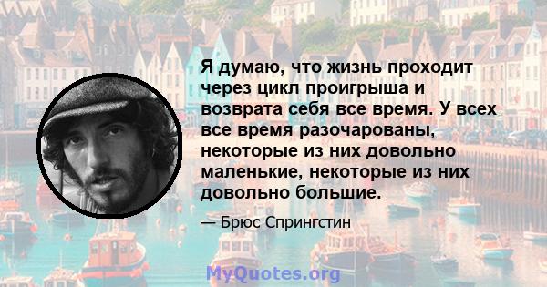 Я думаю, что жизнь проходит через цикл проигрыша и возврата себя все время. У всех все время разочарованы, некоторые из них довольно маленькие, некоторые из них довольно большие.