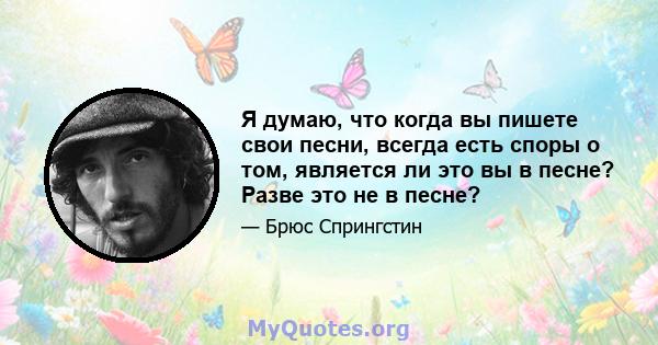 Я думаю, что когда вы пишете свои песни, всегда есть споры о том, является ли это вы в песне? Разве это не в песне?