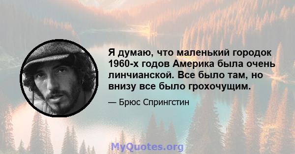 Я думаю, что маленький городок 1960-х годов Америка была очень линчианской. Все было там, но внизу все было грохочущим.