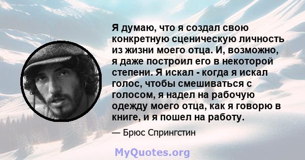 Я думаю, что я создал свою конкретную сценическую личность из жизни моего отца. И, возможно, я даже построил его в некоторой степени. Я искал - когда я искал голос, чтобы смешиваться с голосом, я надел на рабочую одежду 