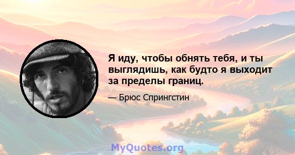 Я иду, чтобы обнять тебя, и ты выглядишь, как будто я выходит за пределы границ.