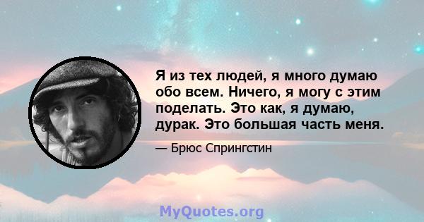 Я из тех людей, я много думаю обо всем. Ничего, я могу с этим поделать. Это как, я думаю, дурак. Это большая часть меня.