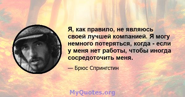 Я, как правило, не являюсь своей лучшей компанией. Я могу немного потеряться, когда - если у меня нет работы, чтобы иногда сосредоточить меня.