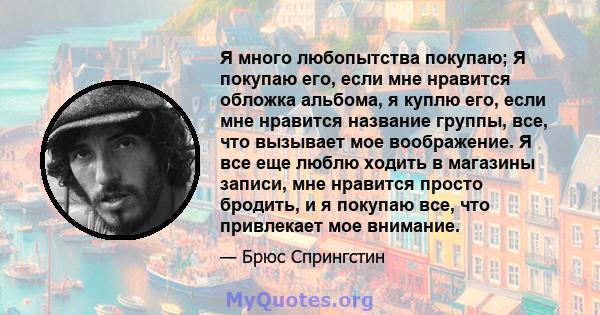 Я много любопытства покупаю; Я покупаю его, если мне нравится обложка альбома, я куплю его, если мне нравится название группы, все, что вызывает мое воображение. Я все еще люблю ходить в магазины записи, мне нравится