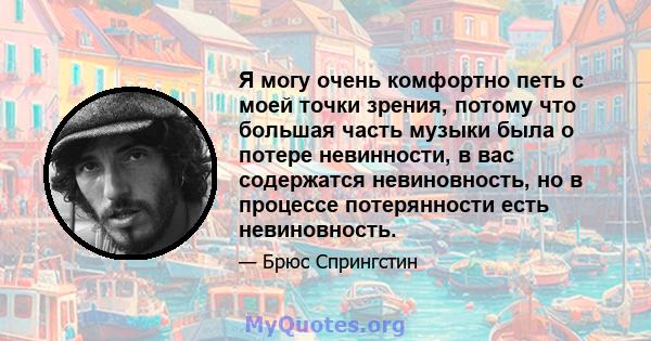 Я могу очень комфортно петь с моей точки зрения, потому что большая часть музыки была о потере невинности, в вас содержатся невиновность, но в процессе потерянности есть невиновность.