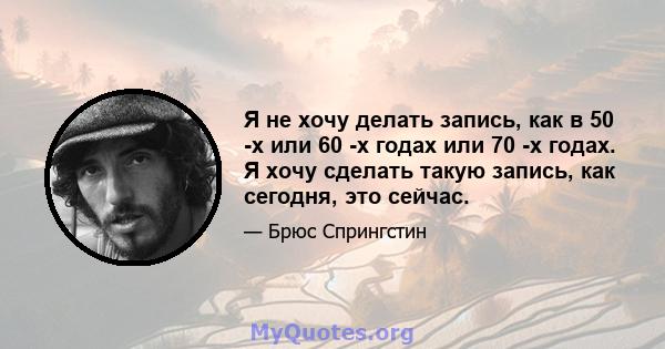 Я не хочу делать запись, как в 50 -х или 60 -х годах или 70 -х годах. Я хочу сделать такую ​​запись, как сегодня, это сейчас.