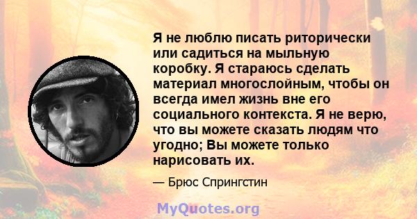 Я не люблю писать риторически или садиться на мыльную коробку. Я стараюсь сделать материал многослойным, чтобы он всегда имел жизнь вне его социального контекста. Я не верю, что вы можете сказать людям что угодно; Вы