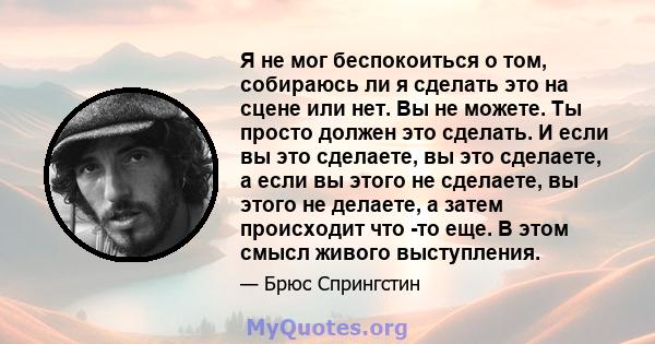 Я не мог беспокоиться о том, собираюсь ли я сделать это на сцене или нет. Вы не можете. Ты просто должен это сделать. И если вы это сделаете, вы это сделаете, а если вы этого не сделаете, вы этого не делаете, а затем