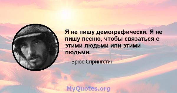 Я не пишу демографически. Я не пишу песню, чтобы связаться с этими людьми или этими людьми.