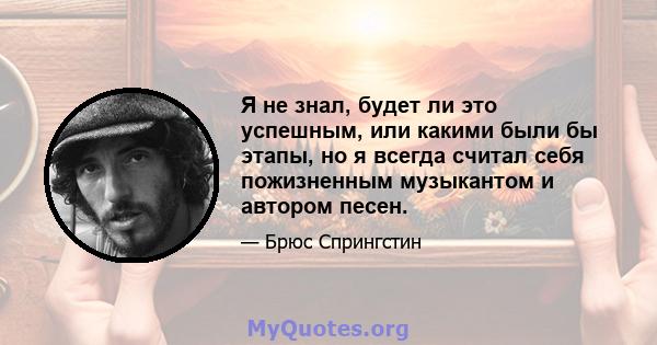 Я не знал, будет ли это успешным, или какими были бы этапы, но я всегда считал себя пожизненным музыкантом и автором песен.