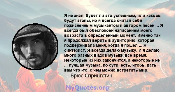 Я не знал, будет ли это успешным, или каковы будут этапы, но я всегда считал себя пожизненным музыкантом и автором песен ... Я всегда был обеспокоен написанием моего возраста в определенный момент. Именно так я